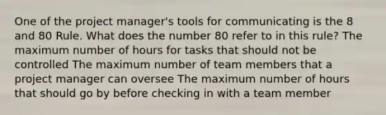 One of the project manager's tools for communicating is the 8 and 80 Rule. What does the number 80 refer to in this rule? The maximum number of hours for tasks that should not be controlled The maximum number of team members that a project manager can oversee The maximum number of hours that should go by before checking in with a team member