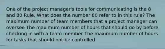 One of the project manager's tools for communicating is the 8 and 80 Rule. What does the number 80 refer to in this rule? The maximum number of team members that a project manager can oversee The maximum number of hours that should go by before checking in with a team member The maximum number of hours for tasks that should not be controlled