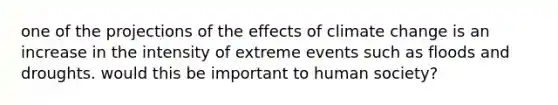 one of the projections of the effects of climate change is an increase in the intensity of extreme events such as floods and droughts. would this be important to human society?