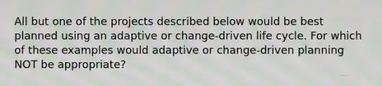 All but one of the projects described below would be best planned using an adaptive or change-driven life cycle. For which of these examples would adaptive or change-driven planning NOT be appropriate?