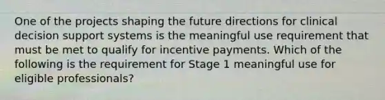 One of the projects shaping the future directions for clinical decision support systems is the meaningful use requirement that must be met to qualify for incentive payments. Which of the following is the requirement for Stage 1 meaningful use for eligible professionals?