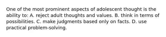 One of the most prominent aspects of adolescent thought is the ability to: A. reject adult thoughts and values. B. think in terms of possibilities. C. make judgments based only on facts. D. use practical problem-solving.