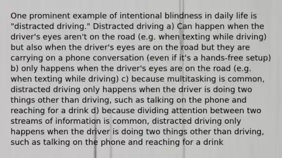 One prominent example of intentional blindness in daily life is "distracted driving." Distracted driving a) Can happen when the driver's eyes aren't on the road (e.g. when texting while driving) but also when the driver's eyes are on the road but they are carrying on a phone conversation (even if it's a hands-free setup) b) only happens when the driver's eyes are on the road (e.g. when texting while driving) c) because multitasking is common, distracted driving only happens when the driver is doing two things other than driving, such as talking on the phone and reaching for a drink d) because dividing attention between two streams of information is common, distracted driving only happens when the driver is doing two things other than driving, such as talking on the phone and reaching for a drink