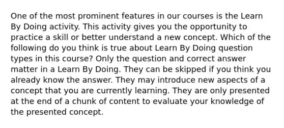 One of the most prominent features in our courses is the Learn By Doing activity. This activity gives you the opportunity to practice a skill or better understand a new concept. Which of the following do you think is true about Learn By Doing question types in this course? Only the question and correct answer matter in a Learn By Doing. They can be skipped if you think you already know the answer. They may introduce new aspects of a concept that you are currently learning. They are only presented at the end of a chunk of content to evaluate your knowledge of the presented concept.