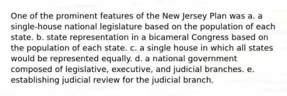 One of the prominent features of the New Jersey Plan was a. a single-house national legislature based on the population of each state. b. state representation in a bicameral Congress based on the population of each state. c. a single house in which all states would be represented equally. d. a national government composed of legislative, executive, and judicial branches. e. establishing judicial review for the judicial branch.