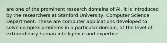 are one of the prominent research domains of AI. It is introduced by the researchers at Stanford University, Computer Science Department. These are computer applications developed to solve complex problems in a particular domain, at the level of extraordinary human intelligence and expertise