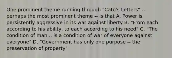 One prominent theme running through "Cato's Letters" -- perhaps the most prominent theme -- is that A. Power is persistently aggressive in its war against liberty B. "From each according to his ability, to each according to his need" C. "The condition of man... is a condition of war of everyone against everyone" D. "Government has only one purpose -- the preservation of property"