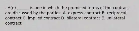 . A(n) ______ is one in which the promised terms of the contract are discussed by the parties. A. express contract B. reciprocal contract C. implied contract D. bilateral contract E. unilateral contract