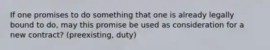 If one promises to do something that one is already legally bound to do, may this promise be used as consideration for a new contract? (preexisting, duty)