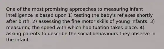 One of the most promising approaches to measuring infant intelligence is based upon 1) testing the baby's reflexes shortly after birth. 2) assessing the fine motor skills of young infants. 3) measuring the speed with which habituation takes place. 4) asking parents to describe the social behaviours they observe in the infant.