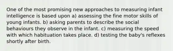 One of the most promising new approaches to measuring infant intelligence is based upon a) assessing the fine motor skills of young infants. b) asking parents to describe the social behaviours they observe in the infant. c) measuring the speed with which habituation takes place. d) testing the baby's reflexes shortly after birth.