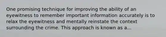 One promising technique for improving the ability of an eyewitness to remember important information accurately is to relax the eyewitness and mentally reinstate the context surrounding the crime. This approach is known as a...