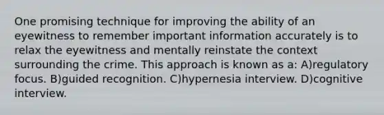 One promising technique for improving the ability of an eyewitness to remember important information accurately is to relax the eyewitness and mentally reinstate the context surrounding the crime. This approach is known as a: A)regulatory focus. B)guided recognition. C)hypernesia interview. D)cognitive interview.