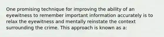 One promising technique for improving the ability of an eyewitness to remember important information accurately is to relax the eyewitness and mentally reinstate the context surrounding the crime. This approach is known as a: