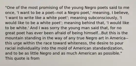 "One of the most promising of the young Negro poets said to me once, 'I want to be a poet--not a Negro poet,' meaning, I believe, 'I want to write like a white poet'; meaning subconsciously, 'I would like to be a white poet'; meaning behind that, 'I would like to be white.' And I was sorry the young man said that, for no great poet has ever been afraid of being himself...But this is the mountain standing in the way of any true Negro art in America--this urge within the race toward whiteness, the desire to pour racial individuality into the mold of American standardization, and to be as little Negro and as much American as possible." This quote is from