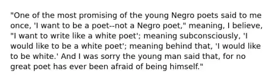 "One of the most promising of the young Negro poets said to me once, 'I want to be a poet--not a Negro poet," meaning, I believe, "I want to write like a white poet'; meaning subconsciously, 'I would like to be a white poet'; meaning behind that, 'I would like to be white.' And I was sorry the young man said that, for no great poet has ever been afraid of being himself."