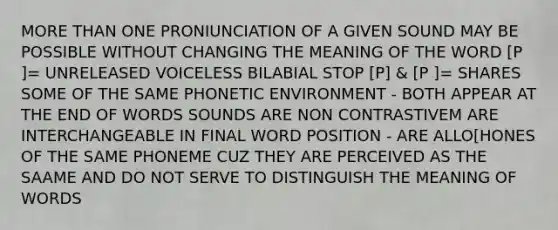 MORE THAN ONE PRONIUNCIATION OF A GIVEN SOUND MAY BE POSSIBLE WITHOUT CHANGING THE MEANING OF THE WORD [P ]= UNRELEASED VOICELESS BILABIAL STOP [P] & [P ]= SHARES SOME OF THE SAME PHONETIC ENVIRONMENT - BOTH APPEAR AT THE END OF WORDS SOUNDS ARE NON CONTRASTIVEM ARE INTERCHANGEABLE IN FINAL WORD POSITION - ARE ALLO[HONES OF THE SAME PHONEME CUZ THEY ARE PERCEIVED AS THE SAAME AND DO NOT SERVE TO DISTINGUISH THE MEANING OF WORDS