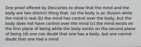 One proof offered by Descartes to show that the mind and the body are two distinct thing that: (a) the body is an illusion while the mind is real (b) the mind has control over the body, but the body does not have control over the mind (c) the mind exists on the first plane of being while the body exists on the second plane of being (d) one can doubt that one has a body, but one cannot doubt that one had a mind