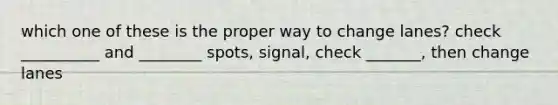 which one of these is the proper way to change lanes? check __________ and ________ spots, signal, check _______, then change lanes