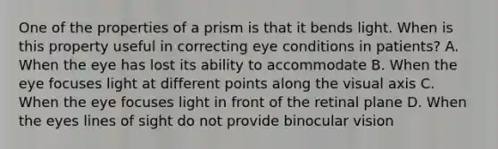 One of the properties of a prism is that it bends light. When is this property useful in correcting eye conditions in patients? A. When the eye has lost its ability to accommodate B. When the eye focuses light at different points along the visual axis C. When the eye focuses light in front of the retinal plane D. When the eyes lines of sight do not provide binocular vision