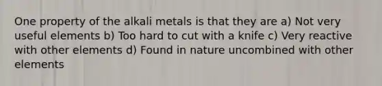 One property of the alkali metals is that they are a) Not very useful elements b) Too hard to cut with a knife c) Very reactive with other elements d) Found in nature uncombined with other elements