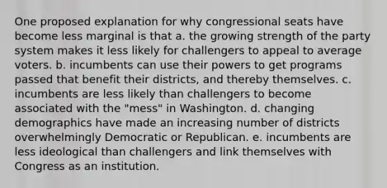 One proposed explanation for why congressional seats have become less marginal is that a. the growing strength of the party system makes it less likely for challengers to appeal to average voters. b. incumbents can use their powers to get programs passed that benefit their districts, and thereby themselves. c. incumbents are less likely than challengers to become associated with the "mess" in Washington. d. changing demographics have made an increasing number of districts overwhelmingly Democratic or Republican. e. incumbents are less ideological than challengers and link themselves with Congress as an institution.