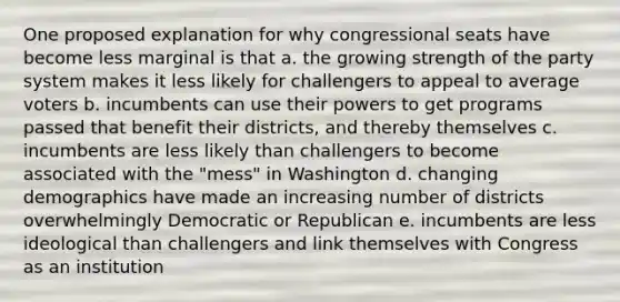 One proposed explanation for why congressional seats have become less marginal is that a. the growing strength of the party system makes it less likely for challengers to appeal to average voters b. incumbents can use their powers to get programs passed that benefit their districts, and thereby themselves c. incumbents are less likely than challengers to become associated with the "mess" in Washington d. changing demographics have made an increasing number of districts overwhelmingly Democratic or Republican e. incumbents are less ideological than challengers and link themselves with Congress as an institution