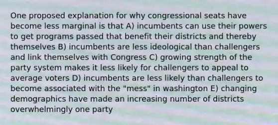 One proposed explanation for why congressional seats have become less marginal is that A) incumbents can use their powers to get programs passed that benefit their districts and thereby themselves B) incumbents are less ideological than challengers and link themselves with Congress C) growing strength of the party system makes it less likely for challengers to appeal to average voters D) incumbents are less likely than challengers to become associated with the "mess" in washington E) changing demographics have made an increasing number of districts overwhelmingly one party