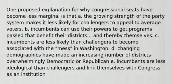 One proposed explanation for why congressional seats have become less marginal is that a. the growing strength of the party system makes it less likely for challengers to appeal to average voters. b. incumbents can use their powers to get programs passed that benefit their districts... and thereby themselves. c. incumbents are less likely than challengers to become associated with the "mess" in Washington. d. changing demographics have made an increasing number of districts overwhelmingly Democratic or Republican e. incumbents are less ideological than challengers and link themselves with Congress as an institution