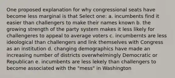 One proposed explanation for why congressional seats have become less marginal is that Select one: a. incumbents find it easier than challengers to make their names known b. the growing strength of the party system makes it less likely for challengeres to appeal to average voters c. incumbernts are less ideological than challengers and link themselves with Congress as an institution d. changing demographics have made an increasing number of districts overwhelmingly Democratic or Republican e. incumbents are less lekely than challengers to become associated with the "mess" in Washington