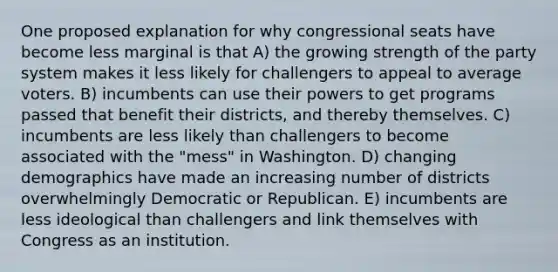 One proposed explanation for why congressional seats have become less marginal is that A) the growing strength of the party system makes it less likely for challengers to appeal to average voters. B) incumbents can use their powers to get programs passed that benefit their districts, and thereby themselves. C) incumbents are less likely than challengers to become associated with the "mess" in Washington. D) changing demographics have made an increasing number of districts overwhelmingly Democratic or Republican. E) incumbents are less ideological than challengers and link themselves with Congress as an institution.