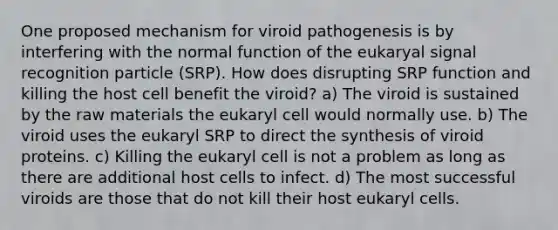 One proposed mechanism for viroid pathogenesis is by interfering with the normal function of the eukaryal signal recognition particle (SRP). How does disrupting SRP function and killing the host cell benefit the viroid? a) The viroid is sustained by the raw materials the eukaryl cell would normally use. b) The viroid uses the eukaryl SRP to direct the synthesis of viroid proteins. c) Killing the eukaryl cell is not a problem as long as there are additional host cells to infect. d) The most successful viroids are those that do not kill their host eukaryl cells.