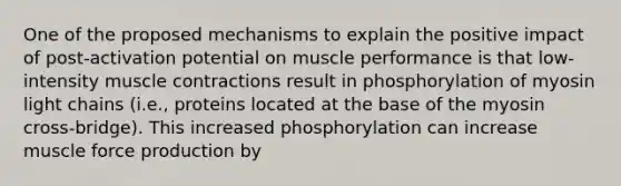 One of the proposed mechanisms to explain the positive impact of post-activation potential on muscle performance is that low-intensity muscle contractions result in phosphorylation of myosin light chains (i.e., proteins located at the base of the myosin cross-bridge). This increased phosphorylation can increase muscle force production by