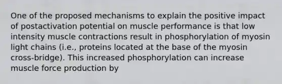 One of the proposed mechanisms to explain the positive impact of postactivation potential on muscle performance is that low intensity <a href='https://www.questionai.com/knowledge/k0LBwLeEer-muscle-contraction' class='anchor-knowledge'>muscle contraction</a>s result in phosphorylation of myosin light chains (i.e., proteins located at the base of the myosin cross-bridge). This increased phosphorylation can increase muscle force production by