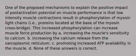 One of the proposed mechanisms to explain the positive impact of postactivation potential on muscle performance is that low intensity <a href='https://www.questionai.com/knowledge/k0LBwLeEer-muscle-contraction' class='anchor-knowledge'>muscle contraction</a>s result in phosphorylation of myosin light chains (i.e., proteins located at the base of the myosin cross-bridge). This increased phosphorylation can increase muscle force production by a. increasing the muscle's sensitivity to calcium. b. increasing the calcium release from the sarcoplasmic reticulum. c. promoting increased ATP availability in the muscle. d. None of these answers is correct.