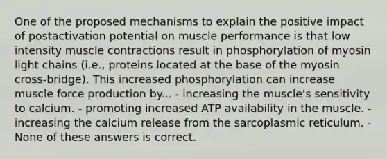 One of the proposed mechanisms to explain the positive impact of postactivation potential on muscle performance is that low intensity muscle contractions result in phosphorylation of myosin light chains (i.e., proteins located at the base of the myosin cross-bridge). This increased phosphorylation can increase muscle force production by... - increasing the muscle's sensitivity to calcium. - promoting increased ATP availability in the muscle. - increasing the calcium release from the sarcoplasmic reticulum. - None of these answers is correct.