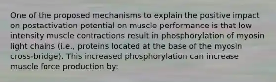 One of the proposed mechanisms to explain the positive impact on postactivation potential on muscle performance is that low intensity muscle contractions result in phosphorylation of myosin light chains (i.e., proteins located at the base of the myosin cross-bridge). This increased phosphorylation can increase muscle force production by: