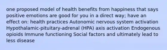 one proposed model of health benefits from happiness that says positive emotions are good for you in a direct way; have an effect on: health practices Autonomic nervous system activation Hypothalamic-pituitary-adrenal (HPA) axis activation Endogenous opioids Immune functioning Social factors and ultimately lead to less disease