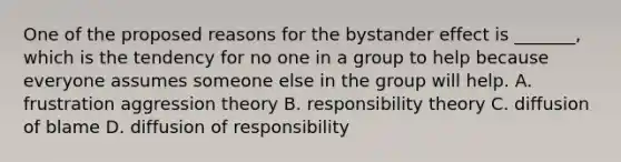 One of the proposed reasons for the bystander effect is _______, which is the tendency for no one in a group to help because everyone assumes someone else in the group will help. A. frustration aggression theory B. responsibility theory C. diffusion of blame D. diffusion of responsibility