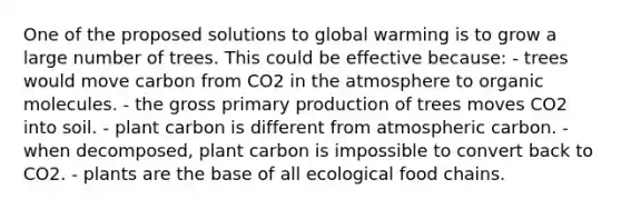 One of the proposed solutions to global warming is to grow a large number of trees. This could be effective because: - trees would move carbon from CO2 in the atmosphere to organic molecules. - the gross primary production of trees moves CO2 into soil. - plant carbon is different from atmospheric carbon. - when decomposed, plant carbon is impossible to convert back to CO2. - plants are the base of all ecological food chains.