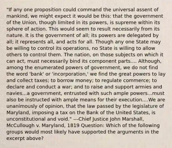 "If any one proposition could command the universal assent of mankind, we might expect it would be this: that the government of the Union, though limited in its powers, is supreme within its sphere of action. This would seem to result necessarily from its nature. It is the government of all; its powers are delegated by all; it represents all, and acts for all. Though any one State may be willing to control its operations, no State is willing to allow others to control them. The nation, on those subjects on which it can act, must necessarily bind its component parts.... Although, among the enumerated powers of government, we do not find the word 'bank' or 'incorporation,' we find the great powers to lay and collect taxes; to borrow money; to regulate commerce; to declare and conduct a war; and to raise and support armies and navies...a government, entrusted with such ample powers...must also be instructed with ample means for their execution....We are unanimously of opinion, that the law passed by the legislature of Maryland, imposing a tax on the Bank of the United States, is unconstitutional and void." ---Chief Justice John Marshall, McCullough v. Maryland, 1819 Question: Which of the following groups would most likely have supported the arguments in the excerpt above?