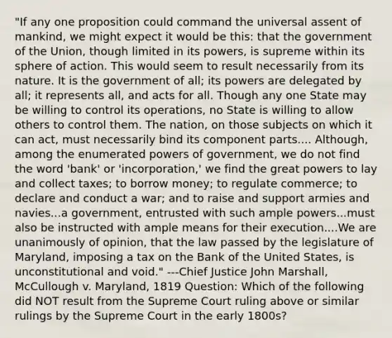 "If any one proposition could command the universal assent of mankind, we might expect it would be this: that the government of the Union, though limited in its powers, is supreme within its sphere of action. This would seem to result necessarily from its nature. It is the government of all; its powers are delegated by all; it represents all, and acts for all. Though any one State may be willing to control its operations, no State is willing to allow others to control them. The nation, on those subjects on which it can act, must necessarily bind its component parts.... Although, among the enumerated powers of government, we do not find the word 'bank' or 'incorporation,' we find the great powers to lay and collect taxes; to borrow money; to regulate commerce; to declare and conduct a war; and to raise and support armies and navies...a government, entrusted with such ample powers...must also be instructed with ample means for their execution....We are unanimously of opinion, that the law passed by the legislature of Maryland, imposing a tax on the Bank of the United States, is unconstitutional and void." ---Chief Justice John Marshall, McCullough v. Maryland, 1819 Question: Which of the following did NOT result from the Supreme Court ruling above or similar rulings by the Supreme Court in the early 1800s?