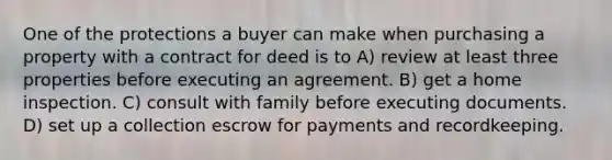 One of the protections a buyer can make when purchasing a property with a contract for deed is to A) review at least three properties before executing an agreement. B) get a home inspection. C) consult with family before executing documents. D) set up a collection escrow for payments and recordkeeping.