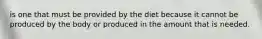 is one that must be provided by the diet because it cannot be produced by the body or produced in the amount that is needed.