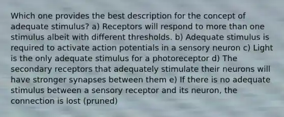 Which one provides the best description for the concept of adequate stimulus? a) Receptors will respond to more than one stimulus albeit with different thresholds. b) Adequate stimulus is required to activate action potentials in a sensory neuron c) Light is the only adequate stimulus for a photoreceptor d) The secondary receptors that adequately stimulate their neurons will have stronger synapses between them e) If there is no adequate stimulus between a sensory receptor and its neuron, the connection is lost (pruned)