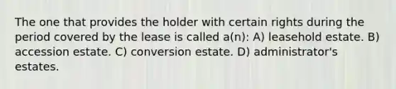 The one that provides the holder with certain rights during the period covered by the lease is called a(n): A) leasehold estate. B) accession estate. C) conversion estate. D) administrator's estates.