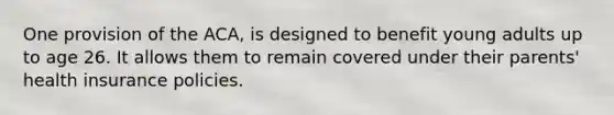 One provision of the ACA, is designed to benefit young adults up to age 26. It allows them to remain covered under their parents' health insurance policies.