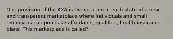 One provision of the AXA is the creation in each state of a new and transparent marketplace where individuals and small employers can purchase affordable, qualified, health insurance plans. This marketplace is called?