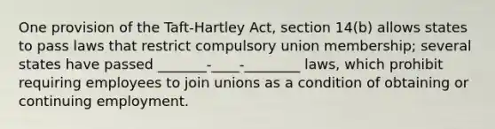 One provision of the Taft-Hartley Act, section 14(b) allows states to pass laws that restrict compulsory union membership; several states have passed _______-____-________ laws, which prohibit requiring employees to join unions as a condition of obtaining or continuing employment.