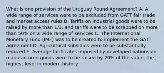 What is one provision of the Uruguay Round Agreement? A. A wide range of services were to be excluded from GATT fair trade and market access rules B. Tariffs on industrial goods were to be raised by <a href='https://www.questionai.com/knowledge/keWHlEPx42-more-than' class='anchor-knowledge'>more than</a> 1/3, and tariffs were to be scrapped on more than 50% on a wide range of services C. The International Monetary Fund (IMF) was to be created to implement the GATT agreement D. Agricultural subsidies were to be substantially reduced E. Average tariff rates imposed by developed nations on manufactured goods were to be raised by 20% of the value, the highest level in modern history